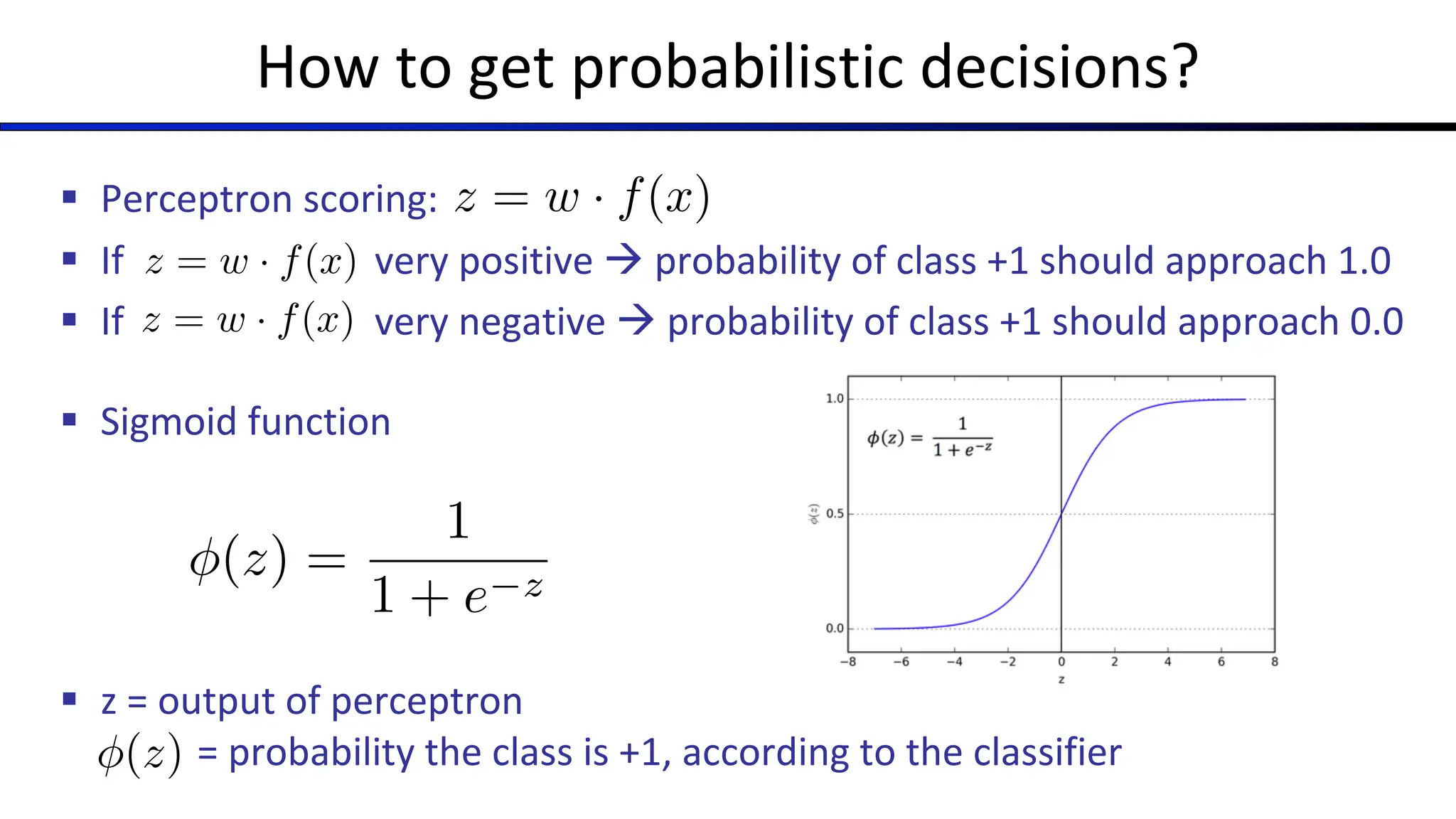 How to get probabilistic decisions?
§ Perceptron scoring:
§ If very positive à probability of class +1 should approach 1.0
§ If very negative à probability of class +1 should approach 0.0
§ Sigmoid function
§ z = output of perceptron
= probability the class is +1, according to the classifier
z = w · f(x)
z = w · f(x)
z = w · f(x)
(z) =
1
1 + e z
(z) =
1
1 + e z
 
