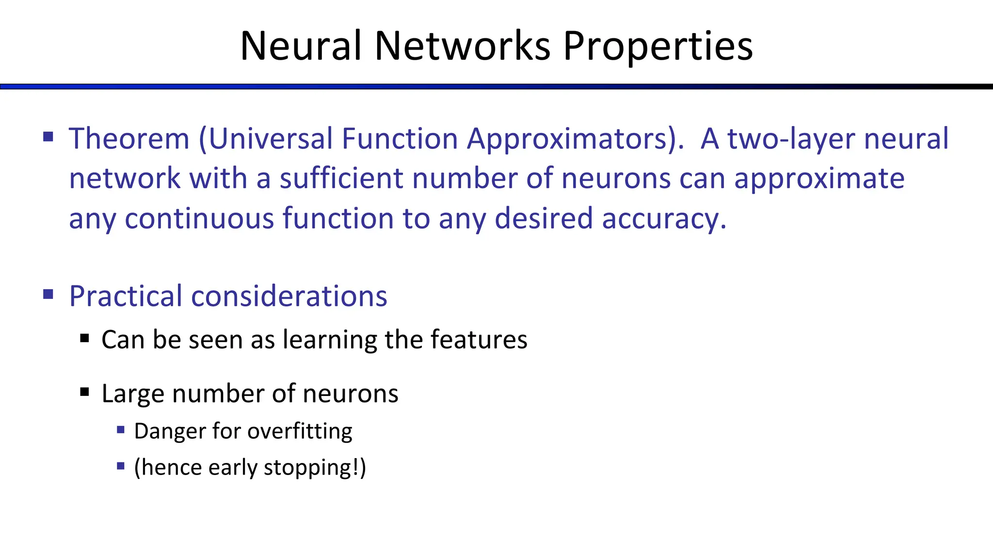 Neural Networks Properties
§ Theorem (Universal Function Approximators). A two-layer neural
network with a sufficient number of neurons can approximate
any continuous function to any desired accuracy.
§ Practical considerations
§ Can be seen as learning the features
§ Large number of neurons
§ Danger for overfitting
§ (hence early stopping!)
 