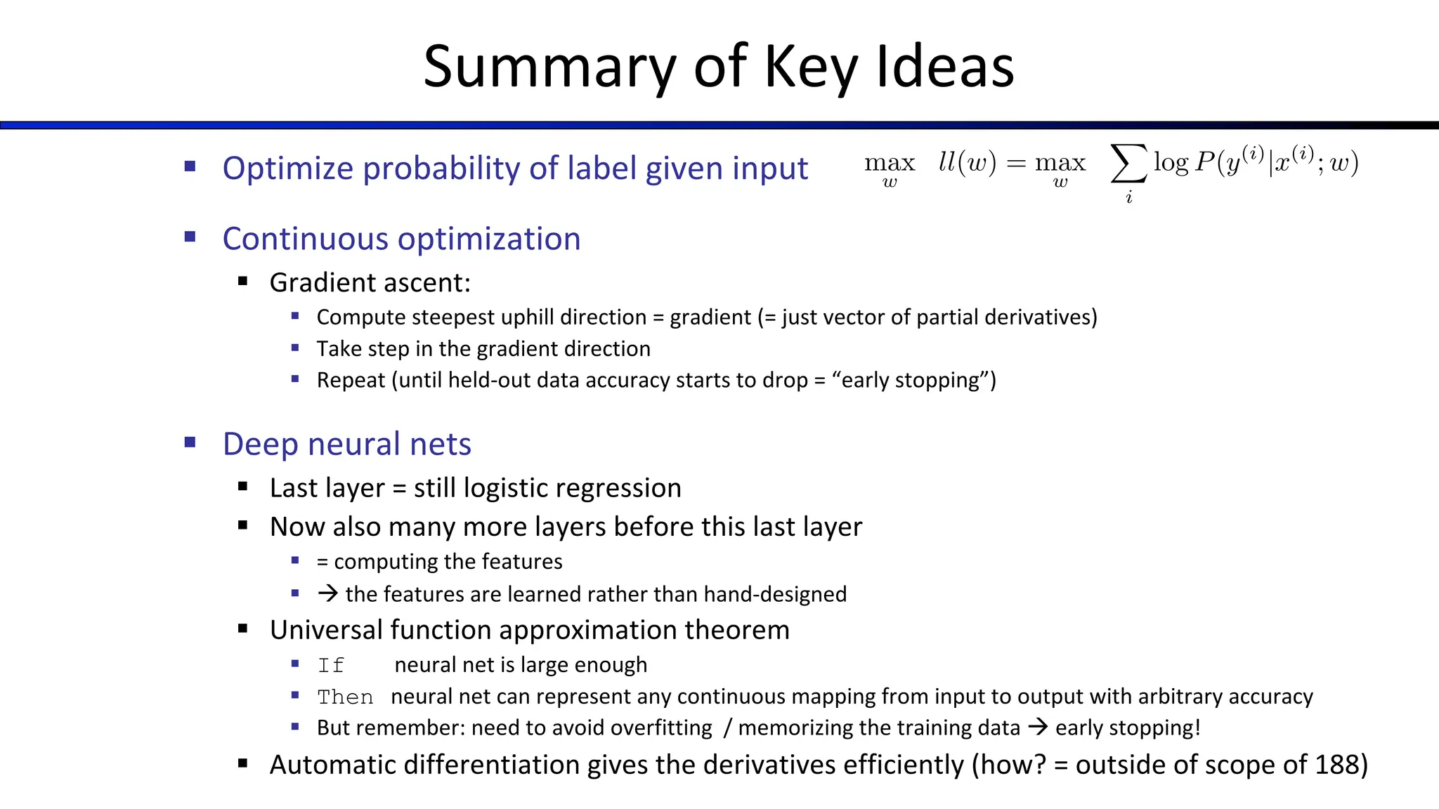 Summary of Key Ideas
§ Optimize probability of label given input
§ Continuous optimization
§ Gradient ascent:
§ Compute steepest uphill direction = gradient (= just vector of partial derivatives)
§ Take step in the gradient direction
§ Repeat (until held-out data accuracy starts to drop = “early stopping”)
§ Deep neural nets
§ Last layer = still logistic regression
§ Now also many more layers before this last layer
§ = computing the features
§ à the features are learned rather than hand-designed
§ Universal function approximation theorem
§ If neural net is large enough
§ Then neural net can represent any continuous mapping from input to output with arbitrary accuracy
§ But remember: need to avoid overfitting / memorizing the training data à early stopping!
§ Automatic differentiation gives the derivatives efficiently (how? = outside of scope of 188)
max
w
ll(w) = max
w
X
i
log P(y(i)
|x(i)
; w)
 