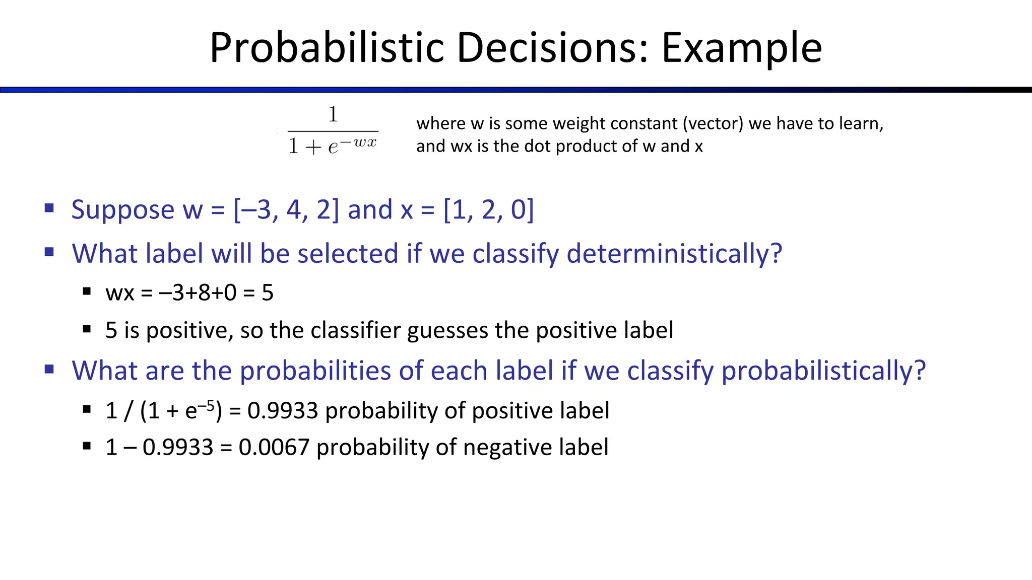 Probabilistic Decisions: Example
where w is some weight constant (vector) we have to learn,
and wx is the dot product of w and x
§ Suppose w = [–3, 4, 2] and x = [1, 2, 0]
§ What label will be selected if we classify deterministically?
§ wx = –3+8+0 = 5
§ 5 is positive, so the classifier guesses the positive label
§ What are the probabilities of each label if we classify probabilistically?
§ 1 / (1 + e–5) = 0.9933 probability of positive label
§ 1 – 0.9933 = 0.0067 probability of negative label
 
