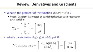 Review: Derivatives and Gradients
§ What is the gradient of the function ?
§ Recall: Gradient is a vector of partial derivatives with respect to
each variable
§ What is the derivative of g(x, y) at x=0.5, y=0.5?
 