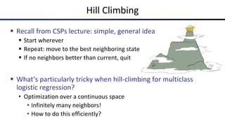Hill Climbing
§ Recall from CSPs lecture: simple, general idea
§ Start wherever
§ Repeat: move to the best neighboring state
§ If no neighbors better than current, quit
§ What’s particularly tricky when hill-climbing for multiclass
logistic regression?
• Optimization over a continuous space
• Infinitely many neighbors!
• How to do this efficiently?
 