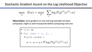Stochastic Gradient Ascent on the Log Likelihood Objective
max
w
ll(w) = max
w
X
i
log P(y(i)
|x(i)
; w)
§ init
§ for iter = 1, 2, …
§ pick random j
w
w w + ↵ ⇤ r log P(y(j)
|x(j)
; w)
Observation: once gradient on one training example has been
computed, might as well incorporate before computing next one
 