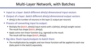 Multi-Layer Network, with Batches
§ Input to a layer: batch different dim(x)-dimensional input vectors
§ Output of a layer: batch different dim(y)-dimensional output vectors
§ dim(y) is the number of neurons in the layer (1 output per neuron)
§ Process of converting input to output:
§ Multiply the (batch, dim(x)) input matrix with a (dim(x), dim(y)) weight vector.
The result has shape (batch, dim(y)).
§ Apply some non-linear function (e.g. sigmoid) to the result.
The result still has shape (batch, dim(y)).
§ Big idea: Stack inputs/outputs to batch them
§ The multiplication by weights and non-linear function will be applied to each row
(data point in the batch) separately.
 