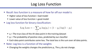 Log Loss Function
§ Recall: loss function is a measure of how far off our model is
§ Higher value of loss function = bad model
§ Lower value of loss function = good model
§ Log loss function for binary classification:
§ yi = The true class of the ith data point in the training dataset
§ pi = The probability of positive class, predicted by our classifier
§ Each data point contributes some loss. The total loss is the sum over all data points.
§ Note: Log loss is a function of the weights
§ Changing the weights changes the predictions pi. The yi do not change.
 