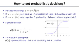 How to get probabilistic decisions?
§ Perceptron scoring:
§ If very positive à probability of class +1 should approach 1.0
§ If very negative à probability of class +1 should approach 0.0
§ Sigmoid function
§ z = output of perceptron
= probability the class is +1, according to the classifier
z = w · f(x)
z = w · f(x)
z = w · f(x)
(z) =
1
1 + e z
(z) =
1
1 + e z
 