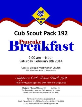 Cub Scout Pack 192
Pancake

Breakfast
9:00 am —Noon
Saturday, February 8th 2014
Central College Presbyterian Church
975 S Sunbury Road | Westerville

Support Cub Scout Pack 192
Also serving sausage links, with milk or orange juice
Students / Senior Citizens: $3
Adults: $5
Purchase tickets from any Pack Member or Leader
Tickets also available for purchase at the door.
For more information please contact
Noah Fike at (614) 523-3375 or Tom Beck @ (614) 578-5365
Or via email at CubScoutPack192@gmail.com

 