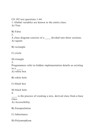 CS 192 test questions 1-44
1. Global variables are known to the entire class.
A) True
B) False
2.
A class diagram consists of a ____ divided into three sections.
A) square
B) rectangle
C) circle
D) triangle
3.
Programmers refer to hidden implementation details as existing
in a ____.
A) white box
B) white hole
C) black box
D) black hole
4.
____ is the process of creating a new, derived class from a base
class.
A) Accessibility
B) Encapsulation
C) Inheritance
D) Polymorphism
 