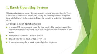 1. Batch Operating System
This type of operatingsystem does not interact with the computerdirectly. There
is an operatorwh...