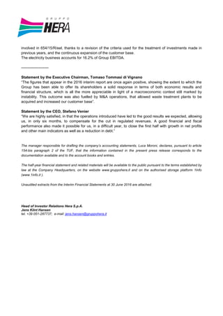 involved in 654/15/R/eel, thanks to a revision of the criteria used for the treatment of investments made in
previous years, and the continuous expansion of the customer base.
The electricity business accounts for 16.2% of Group EBITDA.
----------------------
Statement by the Executive Chairman, Tomaso Tommasi di Vignano
“The figures that appear in the 2016 interim report are once again positive, showing the extent to which the
Group has been able to offer its shareholders a solid response in terms of both economic results and
financial structure, which is all the more appreciable in light of a macroeconomic context still marked by
instability. This outcome was also fuelled by M&A operations, that allowed waste treatment plants to be
acquired and increased our customer base”.
Statement by the CEO, Stefano Venier
“We are highly satisfied, in that the operations introduced have led to the good results we expected, allowing
us, in only six months, to compensate for the cut in regulated revenues. A good financial and fiscal
performance also made it possible for us, in a difficult year, to close the first half with growth in net profits
and other main indicators as well as a reduction in debt.”
The manager responsible for drafting the company’s accounting statements, Luca Moroni, declares, pursuant to article
154-bis paragraph 2 of the TUF, that the information contained in the present press release corresponds to the
documentation available and to the account books and entries.
The half-year financial statement and related materials will be available to the public pursuant to the terms established by
law at the Company Headquarters, on the website www.gruppohera.it and on the authorised storage platform 1Info
(www.1info.it ).
Unaudited extracts from the Interim Financial Statements at 30 June 2016 are attached.
Head of Investor Relations Hera S.p.A.
Jens Klint Hansen
tel. +39 051-287737; e-mail: jens.hansen@gruppohera.it
 