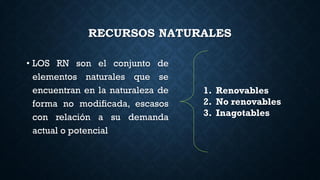 RECURSOS NATURALES
• LOS RN son el conjunto de
elementos naturales que se
encuentran en la naturaleza de
forma no modificada, escasos
con relación a su demanda
actual o potencial
1. Renovables
2. No renovables
3. Inagotables
 