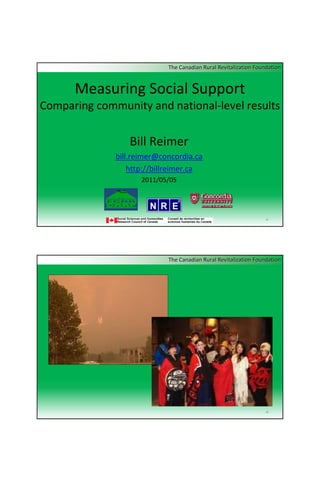 The Canadian Rural Revitalization Foundation


      Measuring Social Support
Comparing community and national‐level results

                 Bill Reimer
              bill.reimer@concordia.ca
                  http://billreimer.ca
                     2011/05/05




                                                                 n1




                            The Canadian Rural Revitalization Foundation




                                                                 n2
 