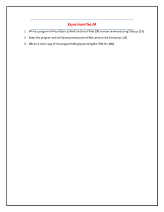 Experiment No.24
1. Write a program inVisual Basicto findthe Sumof first100 numbersenteredusingDoloop.(15)
2. Enter the programand verifyproperexecutionof the same onthe Computer.(10)
3. Obtaina hard-copyof the programlistingbyprintingthe FRMfile.(05)
 