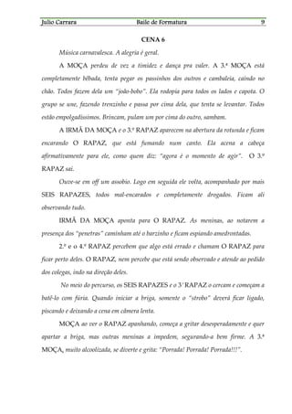 Julio CarraraJulio CarraraJulio CarraraJulio Carrara Baile de FormaturaBaile de FormaturaBaile de FormaturaBaile de Formatura 9999
CENA 6
Música carnavalesca. A alegria é geral.
A MOÇA perdeu de vez a timidez e dança pra valer. A 3.ª MOÇA está
completamente bêbada, tenta pegar os passinhos dos outros e cambaleia, caindo no
chão. Todos fazem dela um “joão-bobo”. Ela rodopia para todos os lados e capota. O
grupo se une, fazendo trenzinho e passa por cima dela, que tenta se levantar. Todos
estão empolgadíssimos. Brincam, pulam um por cima do outro, sambam.
A IRMÃ DA MOÇA e o 3.º RAPAZ aparecem na abertura da rotunda e ficam
encarando O RAPAZ, que está fumando num canto. Ela acena a cabeça
afirmativamente para ele, como quem diz: “agora é o momento de agir”. O 3.º
RAPAZ sai.
Ouve-se em off um assobio. Logo em seguida ele volta, acompanhado por mais
SEIS RAPAZES, todos mal-encarados e completamente drogados. Ficam ali
observando tudo.
IRMÃ DA MOÇA aponta para O RAPAZ. As meninas, ao notarem a
presença dos “penetras” caminham até o barzinho e ficam espiando amedrontadas.
2.º e o 4.º RAPAZ percebem que algo está errado e chamam O RAPAZ para
ficar perto deles. O RAPAZ, nem percebe que está sendo observado e atende ao pedido
dos colegas, indo na direção deles.
No meio do percurso, os SEIS RAPAZES e o 3.º RAPAZ o cercam e começam a
batê-lo com fúria. Quando iniciar a briga, somente o “strobo” deverá ficar ligado,
piscando e deixando a cena em câmera lenta.
MOÇA ao ver o RAPAZ apanhando, começa a gritar desesperadamente e quer
apartar a briga, mas outras meninas a impedem, segurando-a bem firme. A 3.ª
MOÇA, muito alcoolizada, se diverte e grita: “Porrada! Porrada! Porrada!!!”.
 