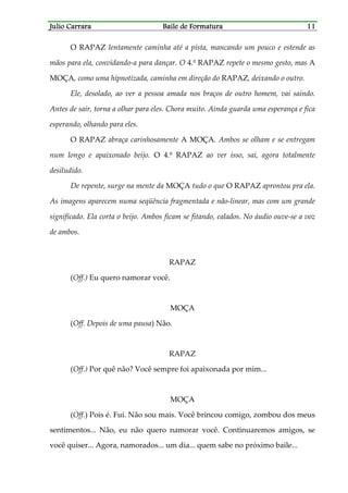 Julio CarraraJulio CarraraJulio CarraraJulio Carrara Baile de FormaturaBaile de FormaturaBaile de FormaturaBaile de Formatura 11111111
O RAPAZ lentamente caminha até a pista, mancando um pouco e estende as
mãos para ela, convidando-a para dançar. O 4.º RAPAZ repete o mesmo gesto, mas A
MOÇA, como uma hipnotizada, caminha em direção do RAPAZ, deixando o outro.
Ele, desolado, ao ver a pessoa amada nos braços de outro homem, vai saindo.
Antes de sair, torna a olhar para eles. Chora muito. Ainda guarda uma esperança e fica
esperando, olhando para eles.
O RAPAZ abraça carinhosamente A MOÇA. Ambos se olham e se entregam
num longo e apaixonado beijo. O 4.º RAPAZ ao ver isso, sai, agora totalmente
desiludido.
De repente, surge na mente da MOÇA tudo o que O RAPAZ aprontou pra ela.
As imagens aparecem numa seqüência fragmentada e não-linear, mas com um grande
significado. Ela corta o beijo. Ambos ficam se fitando, calados. No áudio ouve-se a voz
de ambos.
RAPAZ
(Off.) Eu quero namorar você.
MOÇA
(Off. Depois de uma pausa) Não.
RAPAZ
(Off.) Por quê não? Você sempre foi apaixonada por mim...
MOÇA
(Off.) Pois é. Fui. Não sou mais. Você brincou comigo, zombou dos meus
sentimentos... Não, eu não quero namorar você. Continuaremos amigos, se
você quiser... Agora, namorados... um dia... quem sabe no próximo baile...
 