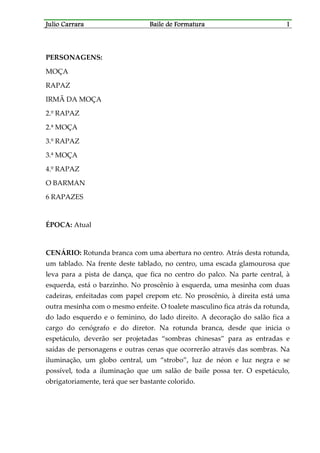 Julio CarraraJulio CarraraJulio CarraraJulio Carrara Baile de FormaturaBaile de FormaturaBaile de FormaturaBaile de Formatura 1111
PERSONAGENS:
MOÇA
RAPAZ
IRMÃ DA MOÇA
2.º RAPAZ
2.ª MOÇA
3.º RAPAZ
3.ª MOÇA
4.º RAPAZ
O BARMAN
6 RAPAZES
ÉPOCA: Atual
CENÁRIO: Rotunda branca com uma abertura no centro. Atrás desta rotunda,
um tablado. Na frente deste tablado, no centro, uma escada glamourosa que
leva para a pista de dança, que fica no centro do palco. Na parte central, à
esquerda, está o barzinho. No proscênio à esquerda, uma mesinha com duas
cadeiras, enfeitadas com papel crepom etc. No proscênio, à direita está uma
outra mesinha com o mesmo enfeite. O toalete masculino fica atrás da rotunda,
do lado esquerdo e o feminino, do lado direito. A decoração do salão fica a
cargo do cenógrafo e do diretor. Na rotunda branca, desde que inicia o
espetáculo, deverão ser projetadas “sombras chinesas” para as entradas e
saídas de personagens e outras cenas que ocorrerão através das sombras. Na
iluminação, um globo central, um “strobo”, luz de néon e luz negra e se
possível, toda a iluminação que um salão de baile possa ter. O espetáculo,
obrigatoriamente, terá que ser bastante colorido.
 