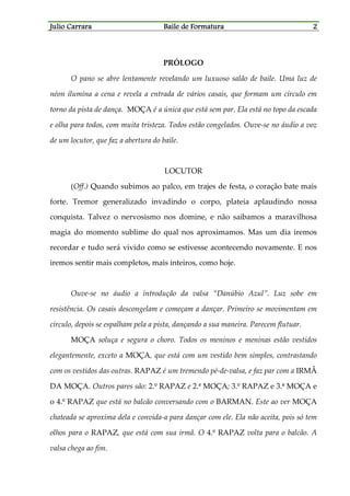 Julio CarraraJulio CarraraJulio CarraraJulio Carrara Baile de FormaturaBaile de FormaturaBaile de FormaturaBaile de Formatura 2222
PRÓLOGO
O pano se abre lentamente revelando um luxuoso salão de baile. Uma luz de
néon ilumina a cena e revela a entrada de vários casais, que formam um círculo em
torno da pista de dança. MOÇA é a única que está sem par. Ela está no topo da escada
e olha para todos, com muita tristeza. Todos estão congelados. Ouve-se no áudio a voz
de um locutor, que faz a abertura do baile.
LOCUTOR
(Off.) Quando subimos ao palco, em trajes de festa, o coração bate mais
forte. Tremor generalizado invadindo o corpo, plateia aplaudindo nossa
conquista. Talvez o nervosismo nos domine, e não saibamos a maravilhosa
magia do momento sublime do qual nos aproximamos. Mas um dia iremos
recordar e tudo será vivido como se estivesse acontecendo novamente. E nos
iremos sentir mais completos, mais inteiros, como hoje.
Ouve-se no áudio a introdução da valsa “Danúbio Azul”. Luz sobe em
resistência. Os casais descongelam e começam a dançar. Primeiro se movimentam em
círculo, depois se espalham pela a pista, dançando a sua maneira. Parecem flutuar.
MOÇA soluça e segura o choro. Todos os meninos e meninas estão vestidos
elegantemente, exceto a MOÇA, que está com um vestido bem simples, contrastando
com os vestidos das outras. RAPAZ é um tremendo pé-de-valsa, e faz par com a IRMÃ
DA MOÇA. Outros pares são: 2.º RAPAZ e 2.ª MOÇA; 3.º RAPAZ e 3.ª MOÇA e
o 4.º RAPAZ que está no balcão conversando com o BARMAN. Este ao ver MOÇA
chateada se aproxima dela e convida-a para dançar com ele. Ela não aceita, pois só tem
olhos para o RAPAZ, que está com sua irmã. O 4.º RAPAZ volta para o balcão. A
valsa chega ao fim.
 