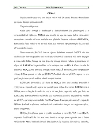 Julio CarraraJulio CarraraJulio CarraraJulio Carrara Baile de FormaturaBaile de FormaturaBaile de FormaturaBaile de Formatura 3333
CENA 1
Imediatamente ouve-se o som de um rock’n’roll. Os casais deixam o formalismo
da valsa e dançam animadamente.
Ninguém está parado.
Nessa cena começa a estabelecer o relacionamento das personagens e a
personalidade de cada um. MOÇA, que assistiu do topo da escada toda a valsa, desce
as escadas e caminha até uma mesinha bem afastada. Senta-se e chama o BARMAN.
Este atende o seu pedido e vai até sua mesa. Ela pede um refrigerante pra ele, que vai
até o barzinho buscar.
Nesse momento, RAPAZ tira um cigarro do bolso e o acende. MOÇA não tira
os olhos dele. Este se aproxima dela e utiliza o cinzeiro de sua mesa, mas antes de jogar
a cinza, solta toda a fumaça na cara dela. Ela começa a tossir e abana a fumaça que se
alojou ali. RAPAZ sai de perto dela e volta a dançar com sua IRMÃ. Como ele sabe da
paixão da MOÇA para com ele, começa a usar a IRMÃ da mesma, para lhe provocar
ciúmes. IRMÃ, quando percebe que O RAPAZ está de olho na MOÇA, segura em seu
queixo e faz com que ele a olhe e não dê atenção à outra.
BARMAN aproxima-se da mesa da MOÇA com uma bandeja trazendo o
refrigerante. Quando este segura na garrafa para colocá-la à mesa, RAPAZ vira a
IRMÃ para a direção de onde ele está e dá um forte empurrão nela, que bate no
BARMAN. Este se atrapalha e derruba todo o conteúdo existente na garrafa no vestido
da MOÇA, que reage incomodada. BARMAN pede desculpas pelo acidente, enquanto
IRMÃ e RAPAZ se afastam, zombando dela e voltando a dançar. Ao chegarem à pista,
ambos se agarram.
MOÇA fica olhando para o vestido manchado e para RAPAZ e sua IRMÃ,
enquanto BARMAN lhe traz um pano úmido e entrega para a garota, que o limpa
rapidamente. Mas a mancha não sai. Ela decide ir até o toalete. No meio do caminho,
 
