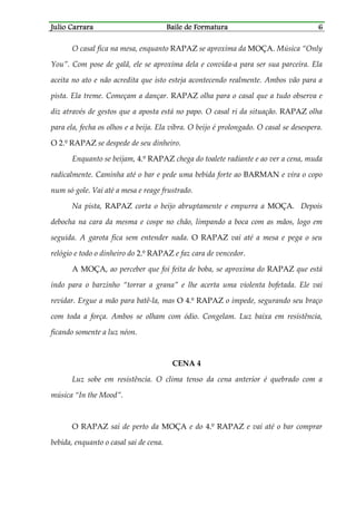 Julio CarraraJulio CarraraJulio CarraraJulio Carrara Baile de FormaturaBaile de FormaturaBaile de FormaturaBaile de Formatura 6666
O casal fica na mesa, enquanto RAPAZ se aproxima da MOÇA. Música “Only
You”. Com pose de galã, ele se aproxima dela e convida-a para ser sua parceira. Ela
aceita no ato e não acredita que isto esteja acontecendo realmente. Ambos vão para a
pista. Ela treme. Começam a dançar. RAPAZ olha para o casal que a tudo observa e
diz através de gestos que a aposta está no papo. O casal ri da situação. RAPAZ olha
para ela, fecha os olhos e a beija. Ela vibra. O beijo é prolongado. O casal se desespera.
O 2.º RAPAZ se despede de seu dinheiro.
Enquanto se beijam, 4.º RAPAZ chega do toalete radiante e ao ver a cena, muda
radicalmente. Caminha até o bar e pede uma bebida forte ao BARMAN e vira o copo
num só gole. Vai até a mesa e reage frustrado.
Na pista, RAPAZ corta o beijo abruptamente e empurra a MOÇA. Depois
debocha na cara da mesma e cospe no chão, limpando a boca com as mãos, logo em
seguida. A garota fica sem entender nada. O RAPAZ vai até a mesa e pega o seu
relógio e todo o dinheiro do 2.º RAPAZ e faz cara de vencedor.
A MOÇA, ao perceber que foi feita de boba, se aproxima do RAPAZ que está
indo para o barzinho “torrar a grana” e lhe acerta uma violenta bofetada. Ele vai
revidar. Ergue a mão para batê-la, mas O 4.º RAPAZ o impede, segurando seu braço
com toda a força. Ambos se olham com ódio. Congelam. Luz baixa em resistência,
ficando somente a luz néon.
CENA 4
Luz sobe em resistência. O clima tenso da cena anterior é quebrado com a
música “In the Mood”.
O RAPAZ sai de perto da MOÇA e do 4.º RAPAZ e vai até o bar comprar
bebida, enquanto o casal sai de cena.
 