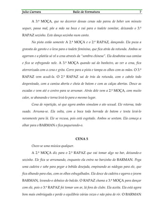 Julio CarraraJulio CarraraJulio CarraraJulio Carrara Baile de FormaturaBaile de FormaturaBaile de FormaturaBaile de Formatura 7777
A 3.ª MOÇA, que no decorrer dessas cenas não parou de beber um minuto
sequer, passa mal, põe a mão na boca e vai para o toalete vomitar, deixando o 3.º
RAPAZ sozinho. Este dança sozinho num canto.
Na pista estão somente A 2.ª MOÇA e o 2.º RAPAZ, dançando. Ela puxa a
gravata do garoto e o leva para o toalete feminino, que fica atrás da rotunda. Ambos se
agarram e a platéia só vê a cena através da “sombra chinesa”. Ela desabotoa sua camisa
e fica se esfregando nele. A 3.ª MOÇA quando sai do banheiro, ao ver a cena, fica
aterrorizada com a cena e grita. Corre para a pista e tampa os olhos com as mãos. O 3.º
RAPAZ vem acudi-la. O 2.º RAPAZ sai de trás da rotunda, com o cabelo todo
despenteado, com a camisa aberta e cheia de batom e com as calças abertas. Desce as
escadas e vem até o centro para se arrumar. Atrás dele vem a 2.ª MOÇA, com muito
calor, se abanando e torna levá-lo para o mesmo lugar.
Cena de repetição, só que agora ambos simulam o ato sexual. Ele retorna, todo
suado. Arruma-se. Ela volta, com a boca toda borrada de batom e tenta levá-lo
novamente para lá. Ele se recusa, pois está esgotado. Ambos se sentam. Ela começa a
olhar para o BARMAN e fica paquerando-o.
CENA 5
Ouve-se uma música qualquer.
A 2.ª MOÇA diz para o 2.º RAPAZ que vai tomar algo no bar, deixando-o
sozinho. Ele fica se arrumando, enquanto ela entra no barzinho do BARMAN. Pega
uma cadeira e sobe para pegar a bebida desejada, empinando as nádegas para ele, que
fica olhando para elas, com os olhos esbugalhados. Ela desce da cadeira e agarra o jovem
BARMAN, levando-o debaixo do balcão. O RAPAZ chama a 3.ª MOÇA para dançar
com ele, pois o 3.º RAPAZ foi tomar um ar, lá fora do clube. Ela aceita. Ela está agora
bem mais embriagada e perde o equilíbrio várias vezes e não pára de rir. O BARMAN
 