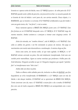 Julio CarraraJulio CarraraJulio CarraraJulio Carrara Baile de FormaturaBaile de FormaturaBaile de FormaturaBaile de Formatura 8888
levanta-se e aparece atrás do balcão, mas a 2.ª MOÇA puxa-o de volta para ela. O 2.º
RAPAZ quando sente a falta da parceira, vai procurá-la no bar e se assusta quando ela
se levanta de trás do balcão e sorri para ele, um sorriso amarelo. Pouco depois, é o
BARMAN, que se levanta e se arruma. O 2.º RAPAZ certificando-se que foi traído e
com um gesto único, diz: “me ferrei”, e vai se sentar.
Nesse momento aparece a IRMÃ DA MOÇA junto com o 3.º RAPAZ. Esta
fica furiosa ao ver O RAPAZ dançando com a 3.ª MOÇA. O 3.º RAPAZ reage da
mesma maneira. Ambos sentam-se e começam a tramar uma vingança contra O
RAPAZ.
Atrás da rotunda, em “sombra chinesa”, está A MOÇA e o 4.º RAPAZ. Este
solta os cabelos da garota e vai lhe ensinando os passos da música. Ela pega os
movimentos com muito mais desenvoltura e coordenação. A música chega ao fim.
Inicia uma outra, do mesmo estilo, só que mais agitada. A MOÇA e o 4.º
RAPAZ entram correndo na pista. Ela está totalmente transformada. Está com um
vestido preto maravilhoso. Agora as outras meninas que perderam o brilho para ela.
Está belíssima. Ninguém acredita no que vê. Ninguém imaginou que aquele “patinho-
feio” se transformasse num “belo cisne”.
Ambos dão um show na pista.
Todos os olhares estão voltados para ela, inclusive os olhos do RAPAZ, que fica
boquiaberto ao vê-la transformada. O BARMAN e a 2.ª MOÇA saem de trás do
balcão e vão dançar também. O RAPAZ vai se aproximar da IRMÃ DA MOÇA.
Tenta conversar com ela, mas o 3.º RAPAZ o encara feio e ela o esnoba. O RAPAZ
fica com cara de tacho enquanto a IRMÃ DA MOÇA sai acompanhada com o novo
parceiro.
 