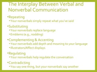 The Interplay Between Verbal and 
Nonverbal Communication 
•Repeating 
•Your nonverbals simply repeat what you’ve said 
•Substituting 
•Your nonverbals replace language 
•Emblems (e.g., nodding) 
•Complementing & Accenting 
•Your nonverbals add depth and meaning to your language 
• Illustrators/Affect displays 
•Regulating 
•Your nonverbals help regulate the conversation 
•Contradicting 
•You say one thing, but your nonverbals say another 
 