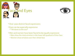 Face and Eyes 
• Over 1000 distinct facial expressions 
• Eyes can be especially expressive 
• “Windows to the soul” 
•Men and women have been found to be equally expressive 
• Men show the most emotion in the lower left quadrant of their face 
• Women show emotion over their whole face 
 