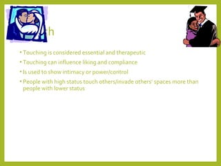Touch 
• Touching is considered essential and therapeutic 
• Touching can influence liking and compliance 
• Is used to show intimacy or power/control 
• People with high status touch others/invade others’ spaces more than 
people with lower status 
 