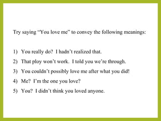 Try saying “You love me” to convey the following meanings: 
1) You really do? I hadn’t realized that. 
2) That ploy won’t work. I told you we’re through. 
3) You couldn’t possibly love me after what you did! 
4) Me? I’m the one you love? 
5) You? I didn’t think you loved anyone. 
 