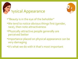 Physical Appearance 
•“Beauty is in the eye of the beholder” 
•We tend to notice obvious things first (gender, 
race), then note attractiveness 
•Physically attractive people generally are 
perceived better 
•Importance placed on physical appearance can be 
very damaging 
•It’s what we do with it that’s most important 
 