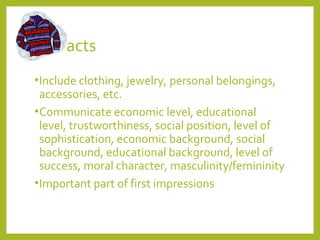 Artifacts 
•Include clothing, jewelry, personal belongings, 
accessories, etc. 
•Communicate economic level, educational 
level, trustworthiness, social position, level of 
sophistication, economic background, social 
background, educational background, level of 
success, moral character, masculinity/femininity 
•Important part of first impressions 
 