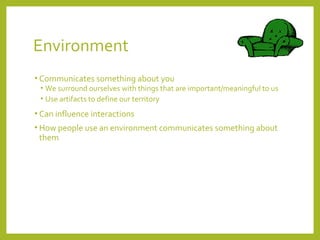 Environment 
• Communicates something about you 
• We surround ourselves with things that are important/meaningful to us 
• Use artifacts to define our territory 
• Can influence interactions 
• How people use an environment communicates something about 
them 
 
