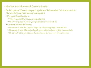 •Monitor Your Nonverbal Communication 
• Be Tentative When Interpreting Others’ Nonverbal Communication 
• Nonverbals are personal and ambiguous 
• Personal Qualifications: 
• Take responsibility for your interpretations 
• Use “I” language to check your perceptions of nonverbals 
• Contextual Qualifications: 
• Be aware of how the context might be influencing others’ nonverbals 
• Be aware of how different cultural norms might influence others’ nonverbals 
• Be careful not to jump to conclusions based on your own cultural norms 
