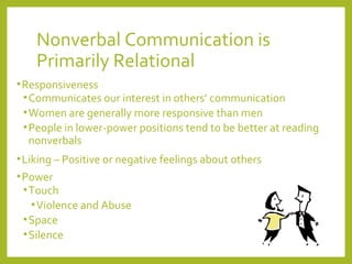 Nonverbal Communication is 
Primarily Relational 
•Responsiveness 
•Communicates our interest in others’ communication 
•Women are generally more responsive than men 
•People in lower-power positions tend to be better at reading 
nonverbals 
•Liking – Positive or negative feelings about others 
•Power 
•Touch 
•Violence and Abuse 
•Space 
•Silence 
 