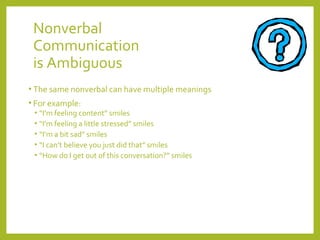 Nonverbal 
Communication 
is Ambiguous 
• The same nonverbal can have multiple meanings 
• For example: 
• “I’m feeling content” smiles 
• “I’m feeling a little stressed” smiles 
• “I’m a bit sad” smiles 
• “I can’t believe you just did that” smiles 
• “How do I get out of this conversation?” smiles 
 