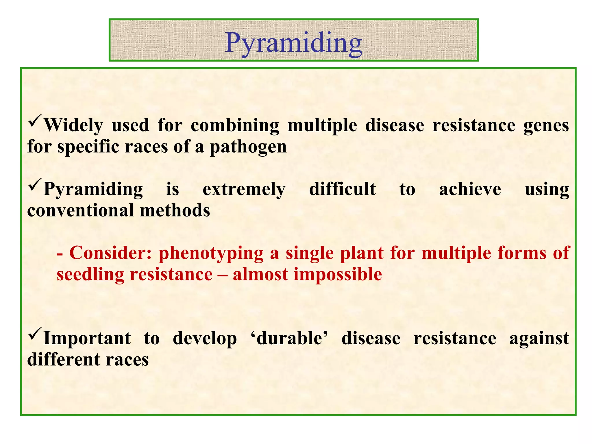 Pyramiding
Widely used for combining multiple disease resistance genes
for specific races of a pathogen
Pyramiding is extremely difficult to achieve using
conventional methods
- Consider: phenotyping a single plant for multiple forms of
seedling resistance – almost impossible
Important to develop ‘durable’ disease resistance against
different races
 