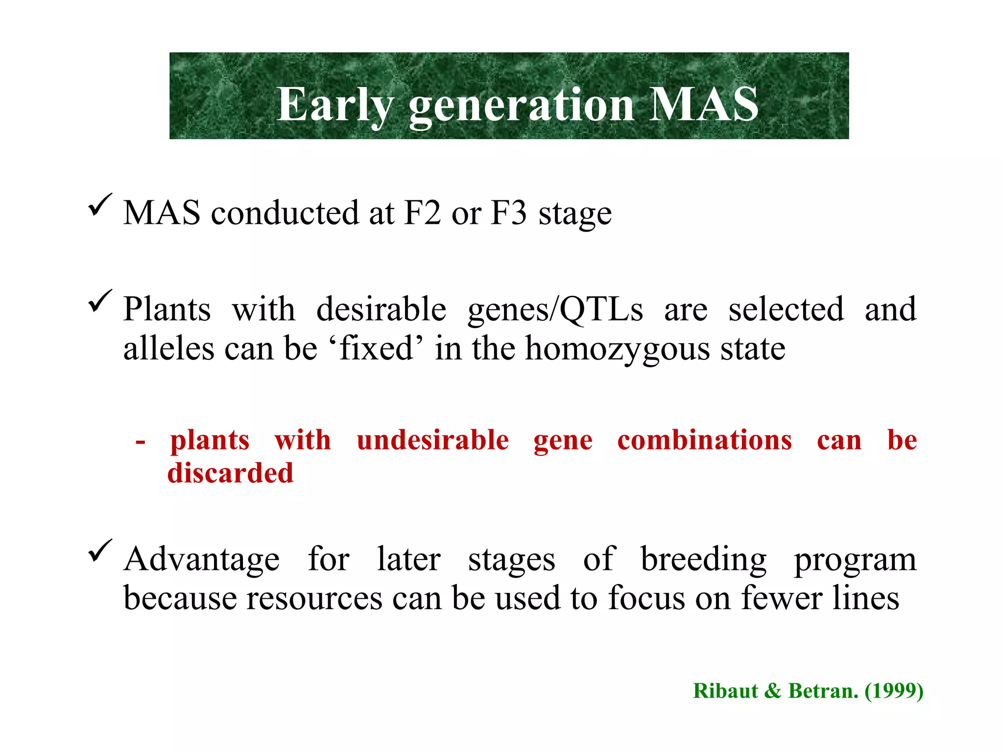 Early generation MAS
 MAS conducted at F2 or F3 stage
 Plants with desirable genes/QTLs are selected and
alleles can be ‘fixed’ in the homozygous state
- plants with undesirable gene combinations can be
discarded
 Advantage for later stages of breeding program
because resources can be used to focus on fewer lines
Ribaut & Betran. (1999)
 