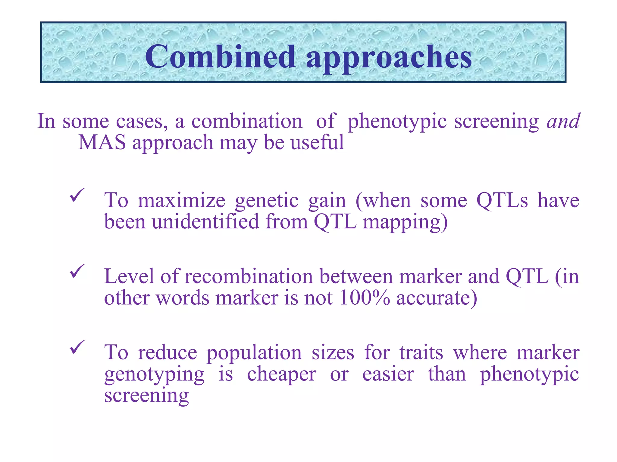 Combined approaches
In some cases, a combination of phenotypic screening and
MAS approach may be useful
 To maximize genetic gain (when some QTLs have
been unidentified from QTL mapping)
 Level of recombination between marker and QTL (in
other words marker is not 100% accurate)
 To reduce population sizes for traits where marker
genotyping is cheaper or easier than phenotypic
screening
 