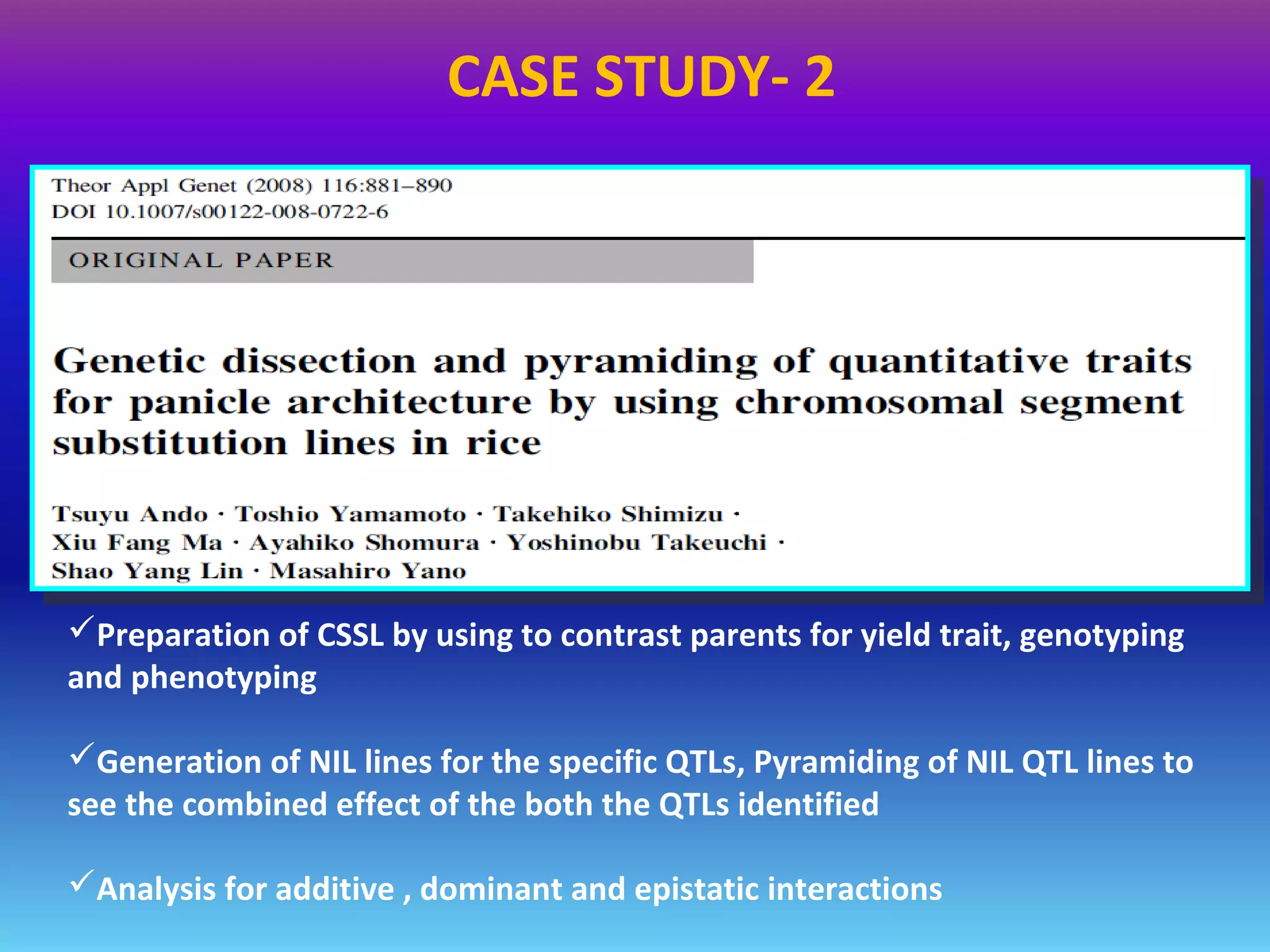 Preparation of CSSL by using to contrast parents for yield trait, genotyping
and phenotyping
Generation of NIL lines for the specific QTLs, Pyramiding of NIL QTL lines to
see the combined effect of the both the QTLs identified
Analysis for additive , dominant and epistatic interactions
CASE STUDY- 2
 