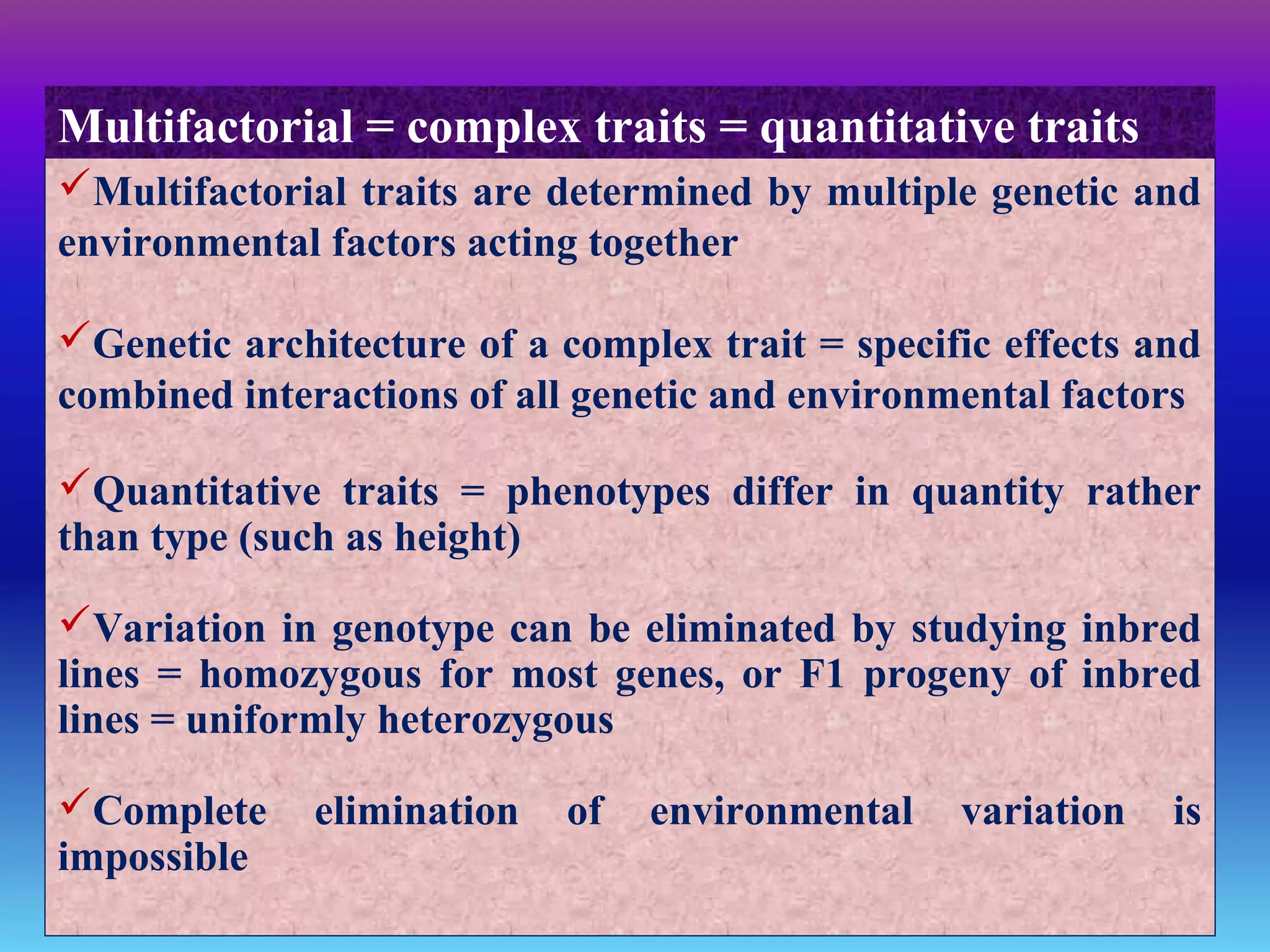 Multifactorial traits are determined by multiple genetic and
environmental factors acting together
Genetic architecture of a complex trait = specific effects and
combined interactions of all genetic and environmental factors
Quantitative traits = phenotypes differ in quantity rather
than type (such as height)
Variation in genotype can be eliminated by studying inbred
lines = homozygous for most genes, or F1 progeny of inbred
lines = uniformly heterozygous
Complete elimination of environmental variation is
impossible
Multifactorial = complex traits = quantitative traits
 