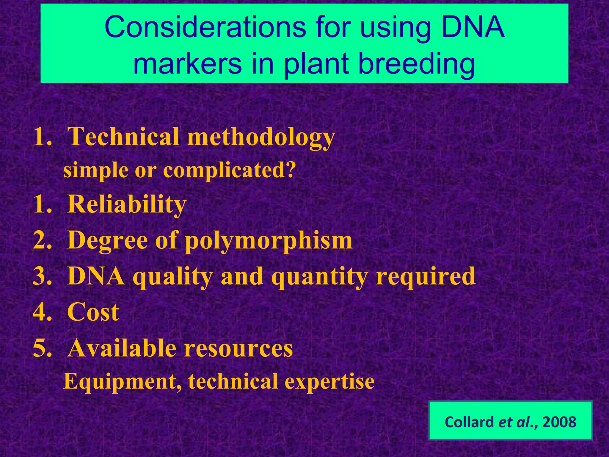 Considerations for using DNA
markers in plant breeding
1. Technical methodology
simple or complicated?
1. Reliability
2. Degree of polymorphism
3. DNA quality and quantity required
4. Cost
5. Available resources
Equipment, technical expertise
Collard et al., 2008
 