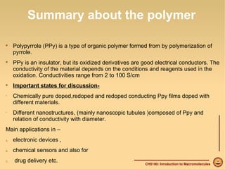 Summary about the polymer 
 Polypyrrole (PPy) is a type of organic polymer formed from by polymerization of 
pyrrole. 
 PPy is an insulator, but its oxidized derivatives are good electrical conductors. The 
conductivity of the material depends on the conditions and reagents used in the 
oxidation. Conductivities range from 2 to 100 S/cm 
CH5190: Inroduction to Macromolecules 
 Important states for discussion- 
• Chemically pure doped,redoped and redoped conducting Ppy films doped with 
different materials. 
• Different nanostructures, (mainly nanoscopic tubules )composed of Ppy and 
relation of conductivity with diameter. 
Main applications in – 
A. electronic devices , 
B. chemical sensors and also for 
C. drug delivery etc. 
 