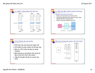Bài giảng Hệ thống máy tính                                                                                                      22 August 2011


          NKK-HUT                                                    NKK-HUT

                     m = 64bit    tám băng nhớ đan xen                          2.4. Bộ nhớ đệm nhanh (cache memory)
                                                                               1. Nguyên tắc chung của cache
                                                                                      Cache có tốc độ nhanh hơn bộ nhớ chính
                                                                                      Cache được đặt giữa CPU và bộ nhớ chính nhằm
                                                                                      tăng tốc độ CPU truy cập bộ nhớ
                                                                                      Cache có thể được đặt trên chip CPU




          22 August 2011                                        37   22 August 2011                                                  38




          NKK-HUT                                                    NKK-HUT

                     Ví dụ về thao tác của cache                                Cấu trúc chung của cache / bộ nhớ chính

                      CPU yêu cầu nội dung của ngăn nhớ
                      CPU kiểm tra trên cache với dữ liệu này
                      Nếu có, CPU nhận dữ liệu từ cache
                      (nhanh)
                      Nếu không có, đọc Block nhớ chứa dữ
                      liệu từ bộ nhớ chính vào cache
                        ệ      ộ
                      Tiếp đó chuyển dữ liệu từ cache vào
                      CPU

          22 August 2011                                        39   22 August 2011                                                  40




Nguyễn Kim Khánh - ĐHBKHN                                                                                                                   10
 