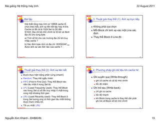 Bài giảng Hệ thống máy tính                                                                                                               22 August 2011


          NKK-HUT                                                           NKK-HUT

                     Bài tập                                                           3. Thuật giải thay thế (1): Ánh xạ trực tiếp
                      Giả thiết rằng máy tính có 128KB cache tổ
                      chức theo kiểu ánh xạ liên kết tập hợp 4-line.                    Không phải lựa chọn
                      Cache có tất cả là 1024 Set từ S0 đến                             Mỗi Bl k chỉ á h xạ vào một Line xác
                                                                                            Block hỉ ánh      à  ột Li    á
                      S1023. Địa chỉ bộ nhớ chính là 32-bit và đánh
                      địa chỉ cho từng byte.
                                                                                        định
                      a) Tính số bit cho các trường địa chỉ khi truy                    Thay thế Block ở Line đó
                      nhập cache ?
                      b) Xá đị h b t nhớ có địa chỉ 003D02AF(16)
                         Xác định byte hớ ó đị hỉ
                      được ánh xạ vào Set nào của cache ?



          22 August 2011                                               57   22 August 2011                                                  58




          NKK-HUT                                                           NKK-HUT

                     Thuật giải thay thế (2): Ánh xạ liên kết                          4. Phương pháp ghi dữ liệu khi cache hit
                    Được thực hiện bằng phần cứng (nhanh)
                    Random: Thay thế ngẫu nhiên
                                                                                        Ghi xuyên qua (Write-through):
                                                                                             ghi cả cache và cả bộ nhớ chính
                    FIFO (First In First Out): Thay thế Block nào
                    nằm lâu nhất ở trong Set đó                                              tốc độ chậm
                    LFU (Least Frequently Used): Thay thế Block                         Ghi trả sau (Write-back):
                    nào trong Set có số lần truy nhập ít nhất trong                          chỉ ghi ra cache
                    cùng một khoảng thời gian
                                                                                             tốc độ nhanh
                    LRU (Least Recently Used): Thay thế Block ở
                    trong Set tương ứng có thời gian lâu nhất không                          khi Block trong cache bị thay thế cần phải
                    được tham chiếu tới.                                                     ghi trả cả Block về bộ nhớ chính
                    Tối ưu nhất: LRU
          22 August 2011                                               59   22 August 2011                                                  60




Nguyễn Kim Khánh - ĐHBKHN                                                                                                                            15
 