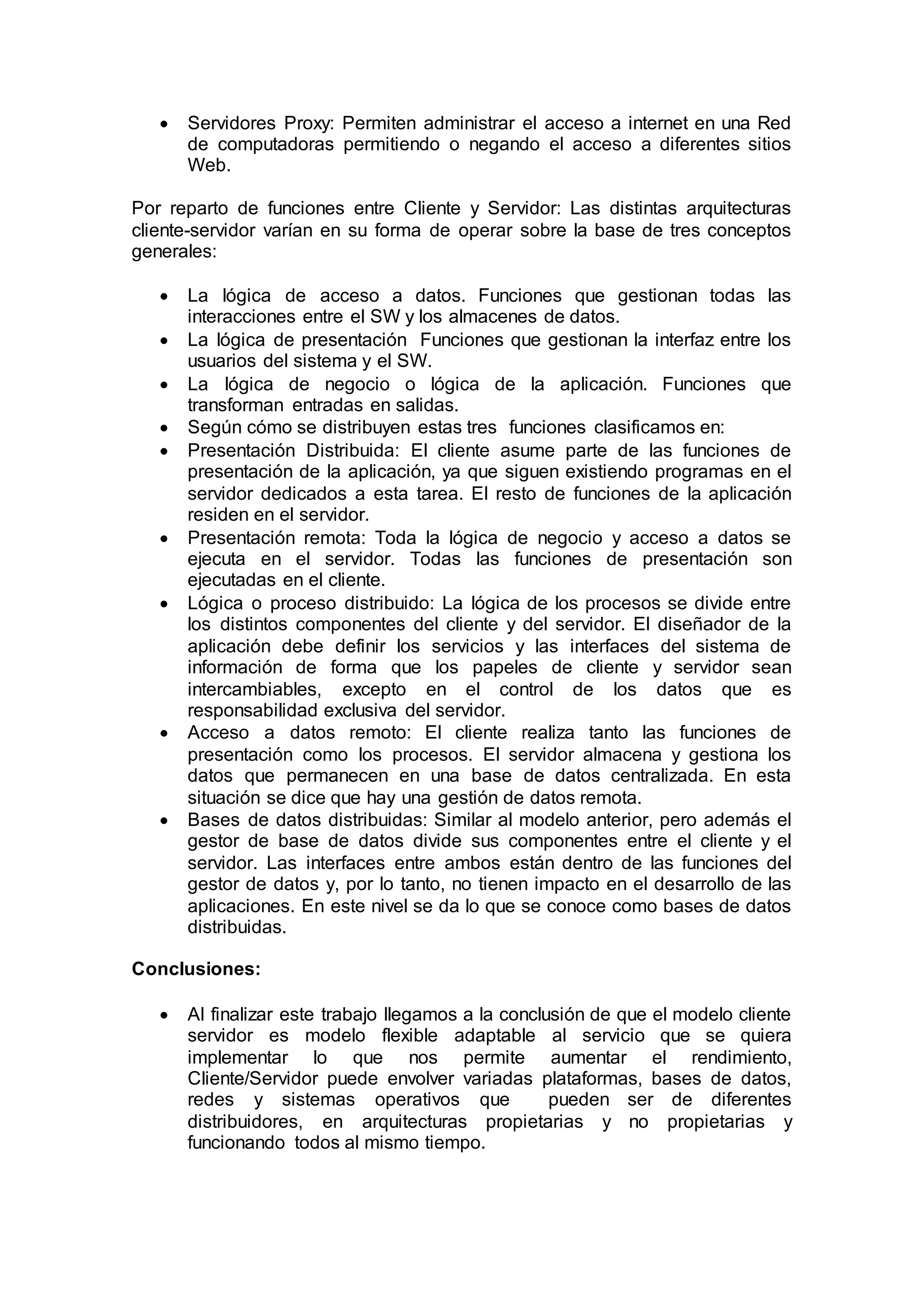  Servidores Proxy: Permiten administrar el acceso a internet en una Red
de computadoras permitiendo o negando el acceso a diferentes sitios
Web.
Por reparto de funciones entre Cliente y Servidor: Las distintas arquitecturas
cliente-servidor varían en su forma de operar sobre la base de tres conceptos
generales:
 La lógica de acceso a datos. Funciones que gestionan todas las
interacciones entre el SW y los almacenes de datos.
 La lógica de presentación Funciones que gestionan la interfaz entre los
usuarios del sistema y el SW.
 La lógica de negocio o lógica de la aplicación. Funciones que
transforman entradas en salidas.
 Según cómo se distribuyen estas tres funciones clasificamos en:
 Presentación Distribuida: El cliente asume parte de las funciones de
presentación de la aplicación, ya que siguen existiendo programas en el
servidor dedicados a esta tarea. El resto de funciones de la aplicación
residen en el servidor.
 Presentación remota: Toda la lógica de negocio y acceso a datos se
ejecuta en el servidor. Todas las funciones de presentación son
ejecutadas en el cliente.
 Lógica o proceso distribuido: La lógica de los procesos se divide entre
los distintos componentes del cliente y del servidor. El diseñador de la
aplicación debe definir los servicios y las interfaces del sistema de
información de forma que los papeles de cliente y servidor sean
intercambiables, excepto en el control de los datos que es
responsabilidad exclusiva del servidor.
 Acceso a datos remoto: El cliente realiza tanto las funciones de
presentación como los procesos. El servidor almacena y gestiona los
datos que permanecen en una base de datos centralizada. En esta
situación se dice que hay una gestión de datos remota.
 Bases de datos distribuidas: Similar al modelo anterior, pero además el
gestor de base de datos divide sus componentes entre el cliente y el
servidor. Las interfaces entre ambos están dentro de las funciones del
gestor de datos y, por lo tanto, no tienen impacto en el desarrollo de las
aplicaciones. En este nivel se da lo que se conoce como bases de datos
distribuidas.
Conclusiones:
 Al finalizar este trabajo llegamos a la conclusión de que el modelo cliente
servidor es modelo flexible adaptable al servicio que se quiera
implementar lo que nos permite aumentar el rendimiento,
Cliente/Servidor puede envolver variadas plataformas, bases de datos,
redes y sistemas operativos que pueden ser de diferentes
distribuidores, en arquitecturas propietarias y no propietarias y
funcionando todos al mismo tiempo.
 