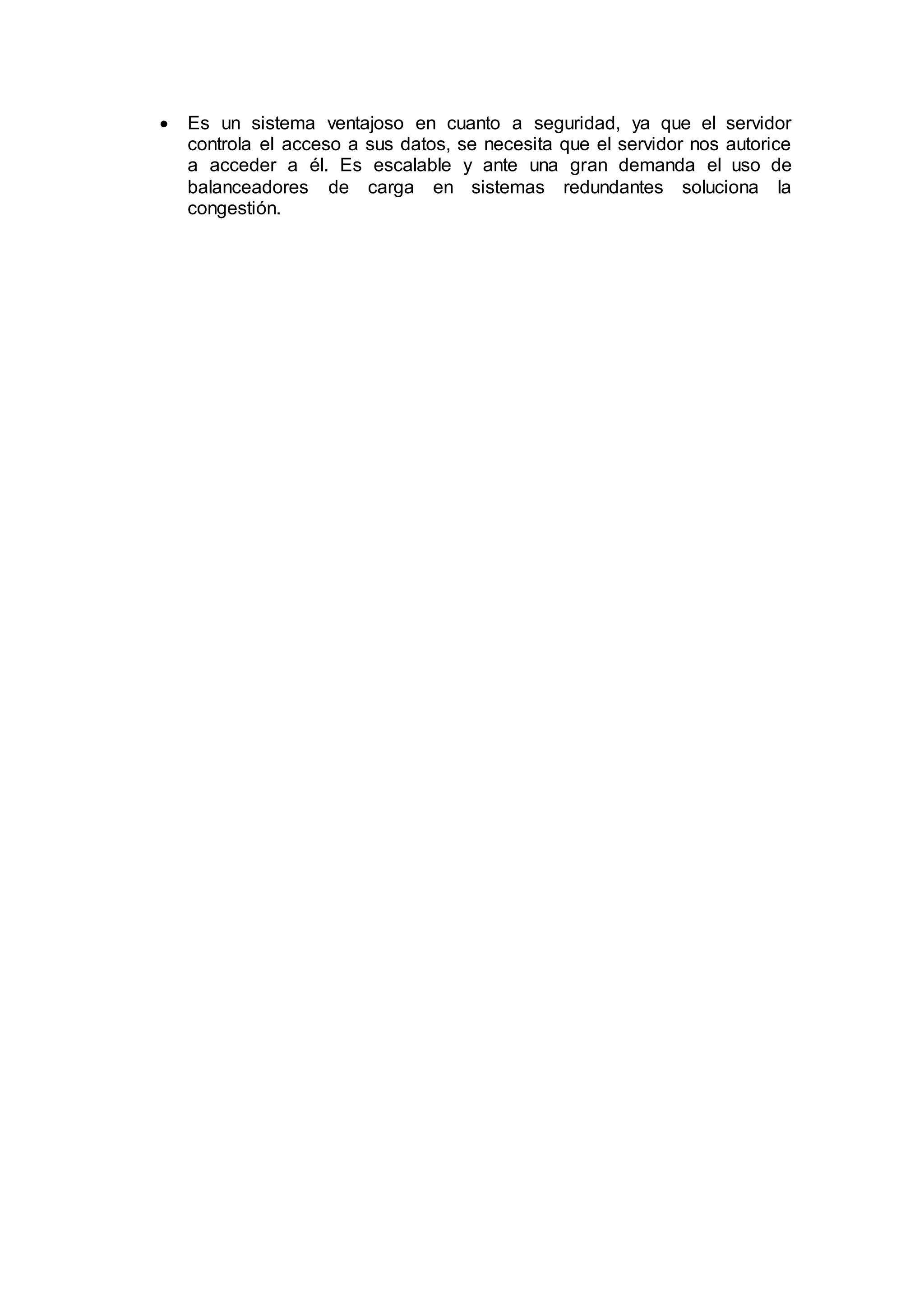  Es un sistema ventajoso en cuanto a seguridad, ya que el servidor
controla el acceso a sus datos, se necesita que el servidor nos autorice
a acceder a él. Es escalable y ante una gran demanda el uso de
balanceadores de carga en sistemas redundantes soluciona la
congestión.
 