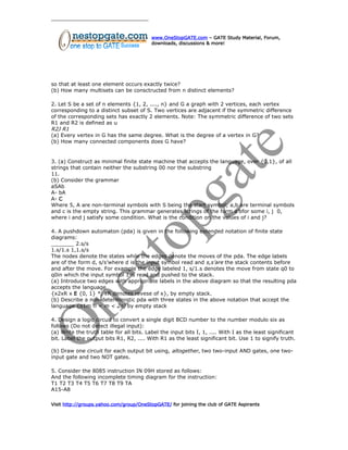 www.OneStopGATE.com – GATE Study Material, Forum,
downloads, discussions & more!
so that at least one element occurs exactly twice?
(b) How many multisets can be consctructed from n distinct elements?
2. Let S be a set of n elements {1, 2, ...., n} and G a graph with 2 vertices, each vertex
corresponding to a distinct subset of S. Two vertices are adjacent if the symmetric difference
of the corresponding sets has exactly 2 elements. Note: The symmetric difference of two sets
R1 and R2 is defined as u
R2J R1
(a) Every vertex in G has the same degree. What is the degree of a vertex in G?
(b) How many connected components does G have?
3. (a) Construct as minimal finite state machine that accepts the language, over {0,1}, of all
strings that contain neither the substring 00 nor the substring
11.
(b) Consider the grammar
aSAb
A- bA
A- C
Where 5, A are non-terminal symbols with S being the start symbol; a,b are terminal symbols
and c is the empty string. This grammar generates strings of the form a’bfor some i, j 0,
where i and j satisfy some condition. What is the condition on the values of i and j?
4. A pushdown automaton (pda) is given in the following extended notation of finite state
diagrams:
_______ 2.s/s
1.s/1.s 1,1.s/s
The nodes denote the states while the edges denote the moves of the pda. The edge labels
are of the form d, s/s’where d is the input symbol read and s,s’are the stack contents before
and after the move. For example the edge labeled 1, s/1.s denotes the move from state q0 to
q0in which the input symbol 1 is read and pushed to the stack.
(a) Introduce two edges with appropriate labels in the above diagram so that the resulting pda
accepts the language
{x2xR x E {0, 1} *, xR denotes revese of x}, by empty stack.
(b) Describe a non-deterministic pda with three states in the above notation that accept the
language {o1m fl < m < 2n) by empty stack
4. Design a logic circuit to convert a single digit BCD number to the number modulo six as
follows (Do not detect illegal input):
(a) Write the truth table for all bits. Label the input bits I, 1, .... With I as the least significant
bit. Label the output bits R1, R2, .... With R1 as the least significant bit. Use 1 to signify truth.
(b) Draw one circuit for each output bit using, altogether, two two-input AND gates, one two-
input gate and two NOT gates.
5. Consider the 8085 instruction IN 09H stored as follows:
And the following incomplete timing diagram for the instruction:
T1 T2 T3 T4 T5 T6 T7 T8 T9 TA
A15-A8
Visit http://groups.yahoo.com/group/OneStopGATE/ for joining the club of GATE Aspirants
 