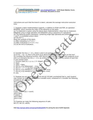 www.OneStopGATE.com – GATE Study Material, Forum,
downloads, discussions & more!
instructions are such that the branch is taken, calculate the average instruction execution
time.
7. Suppose a stack implementation supports, in addition to PUSH and POP, an operation
REVERSE, which reverses the order of the elements on the stack.
(a) To implement a queue using the above stack implementation, show how to implement
ENQUEUE using a single operation and DEQUEUE using a sequence of 3 operations.
(b) The following postfix expression, containing single digit operands and arithmetic operators
+ and *, is evaluated using a stack.
52*34+52**+
Show the contents of the stack.
(i) After evaluating 5 2 * 3 4 +
(ii) After evaluating 5 2 * 3 4 + 5 2
(iii) At the end of evaluation.
8. Consider the line y = -2-x, where n and m are positive integers.
(a) If mq — np < 0, then is the point (p,q) above the line, below the line, or on the line?
(b) Complete the following function, that returns true if the line segment with endpoints (p,q)
and (r,s) intersects the line y = -2-x, by writing the line number and the content of each box
in your answer book.
1: function clash (m, n, p. q, r, 5: integer): Boolean;
2: begin
3: clash = false;
4: if(m*q_n*p) lOthenclash : =true;
5: If(m*s — n * r) I IC then clash : = true;
6: if(m*q_n*p) IOand(m*s_n*r)I IOthenclash:=true;
7: if(m*q_n*p) Ioand(m*s_n*r)I Iothenclash:=true;
8: end;
9. Suppose you are given arrays p[1 N] and q[1 N] both uninitialized that is, each location
may contain an arbitrary value), and a variable count, initialized to 0. Consider the following
procedures set and iset:
set (i) {
count = count + 1;
q [count] = i;
p[i] = count;
}
is_set(i) {
if (p[i] != 0 or p[i] > count)
return false;
if (q[p[i]] i)
return false;
return true;
}
(a) Suppose we make the following sequence of calls:
set (7); set (3); set(9);
Visit http://groups.yahoo.com/group/OneStopGATE/ for joining the club of GATE Aspirants
 