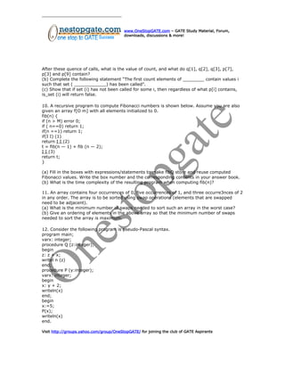 www.OneStopGATE.com – GATE Study Material, Forum,
downloads, discussions & more!
After these quence of calls, what is the value of count, and what do q[1], q[2], q[3], p[7],
p[3] and p[9] contain?
(b) Complete the following statement “The first count elements of ________ contain values i
such that set ( ____________) has been called”.
(c) Show that if set (i) has not been called for some i, then regardless of what p[i] contains,
is_set (i) will return false.
10. A recursive program to compute Fibonacci numbers is shown below. Assume you are also
given an array f[O m] with all elements initialized to 0.
fib(n) {
if (n > M) error 0;
if ( n==0) return 1;
if(n ==1) return 1;
if(I I) (1)
return I I (2)
t = fib(n — 1) + fib (n — 2);
I I (3)
return t;
}
(a) Fill in the boxes with expressions/statements to make fibQ store and reuse computed
Fibonacci values. Write the box number and the corresponding contents in your answer book.
(b) What is the time complexity of the resulting program when computing fib(n)?
11. An array contains four occurrences of 0, five occurrences of 1, and three occurre3nces of 2
in any order. The array is to be sorted using swap operations (elements that are swapped
need to be adjacent).
(a) What is the minimum number of swaps needed to sort such an array in the worst case?
(b) Give an ordering of elements in the above array so that the minimum number of swaps
needed to sort the array is maximum.
12. Consider the following program is pseudo-Pascal syntax.
program main;
varx: integer;
procedure Q [z:integer);
begin
z: z + x;
writel n (z)
end;
procedure P (y:integer);
varx: integer;
begin
x: y + 2;
writeln(x)
end;
begin
x:=5;
P(x);
writeln(x)
end.
Visit http://groups.yahoo.com/group/OneStopGATE/ for joining the club of GATE Aspirants
 