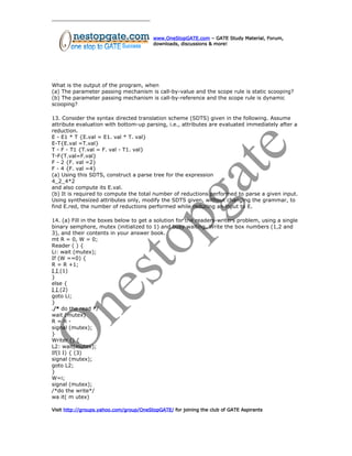 www.OneStopGATE.com – GATE Study Material, Forum,
downloads, discussions & more!
What is the output of the program, when
(a) The parameter passing mechanism is call-by-value and the scope rule is static scooping?
(b) The parameter passing mechanism is call-by-reference and the scope rule is dynamic
scooping?
13. Consider the syntax directed translation scheme (SDTS) given in the following. Assume
attribute evaluation with bottom-up parsing, i.e., attributes are evaluated immediately after a
reduction.
E - E1 * T {E.val = E1. val * T. val}
E-T{E.val =T.val}
T - F - T1 {T.val = F. val - T1. val}
T-F{T.val=F.val}
F - 2 {F. val =2}
F - 4 {F. val =4}
(a) Using this SDTS, construct a parse tree for the expression
4_2_4*2
and also compute its E.val.
(b) It is required to compute the total number of reductions performed to parse a given input.
Using synthesized attributes only, modify the SDTS given, without changing the grammar, to
find E.red, the number of reductions performed while reducing an input to E.
14. (a) Fill in the boxes below to get a solution for the readers-writers problem, using a single
binary semphore, mutex (initialized to 1) and busy waiting. Write the box numbers (1,2 and
3), and their contents in your answer book.
mt R = 0, W = 0;
Reader ( ) {
Li: wait (mutex);
If (W ==0) {
R = R +1;
I I (1)
}
else {
I I (2)
goto Li;
}
./* do the read */
wait (mutex)
R = R -
signal (mutex);
}
Writer () {
L2: wait(mutex);
If(I I) { (3)
signal (mutex);
goto L2;
}
W=i;
signal (mutex);
/*do the write*/
wa it( m utex)
Visit http://groups.yahoo.com/group/OneStopGATE/ for joining the club of GATE Aspirants
 